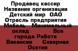 Продавец-кассир › Название организации ­ Детский мир, ОАО › Отрасль предприятия ­ Мебель › Минимальный оклад ­ 30 000 - Все города Работа » Вакансии   . Северная Осетия